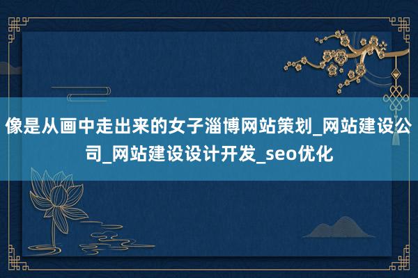 像是从画中走出来的女子淄博网站策划_网站建设公司_网站建设设计开发_seo优化