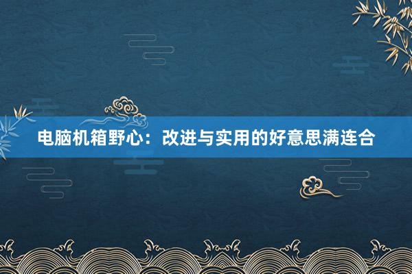 电脑机箱野心:改进与实用的好意思满连合